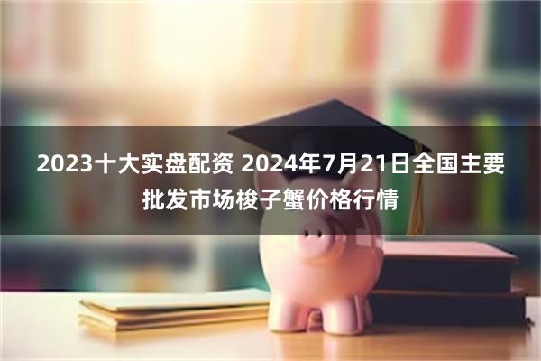 2023十大实盘配资 2024年7月21日全国主要批发市场梭子蟹价格行情