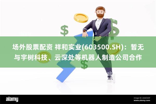 场外股票配资 祥和实业(603500.SH)：暂无与宇树科技、云深处等机器人制造公司合作