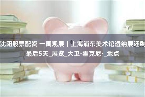 沈阳股票配资 一周观展｜上海浦东美术馆透纳展还剩最后5天_展览_大卫·霍克尼·_地点