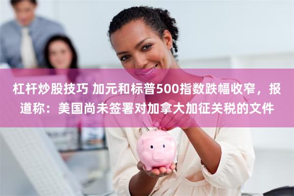 杠杆炒股技巧 加元和标普500指数跌幅收窄，报道称：美国尚未签署对加拿大加征关税的文件