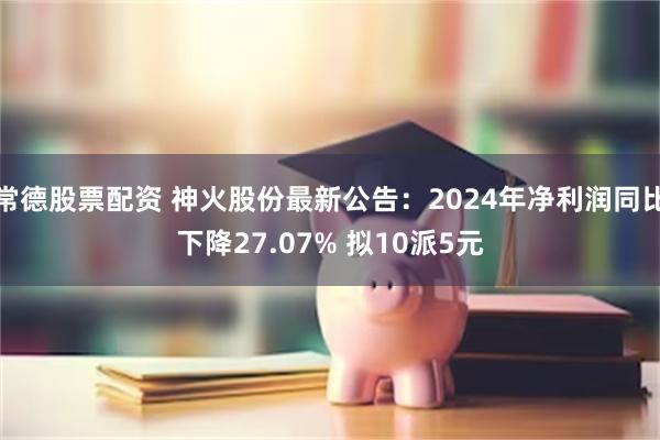 常德股票配资 神火股份最新公告：2024年净利润同比下降27.07% 拟10派5元