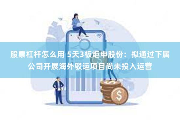 股票杠杆怎么用 5天3板炬申股份：拟通过下属公司开展海外驳运项目尚未投入运营