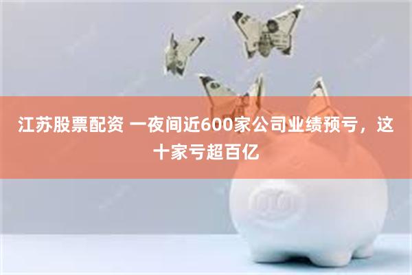江苏股票配资 一夜间近600家公司业绩预亏，这十家亏超百亿