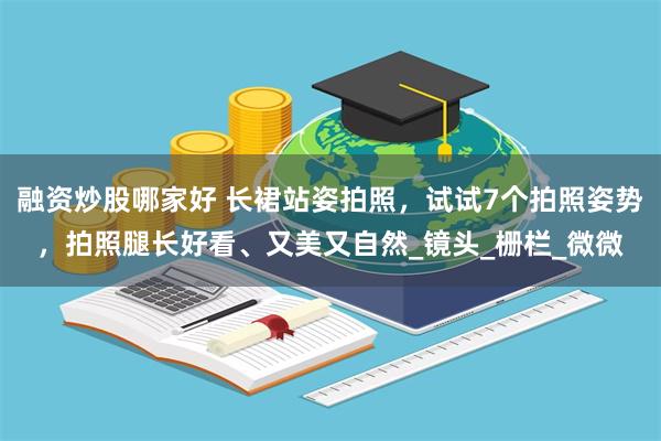 融资炒股哪家好 长裙站姿拍照，试试7个拍照姿势，拍照腿长好看、又美又自然_镜头_栅栏_微微