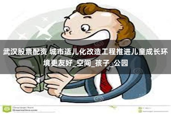 武汉股票配资 城市适儿化改造工程推进儿童成长环境更友好_空间_孩子_公园