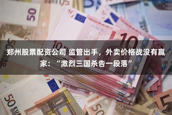 郑州股票配资公司 监管出手，外卖价格战没有赢家：“激烈三国杀告一段落”