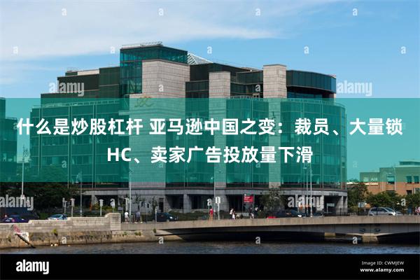 什么是炒股杠杆 亚马逊中国之变：裁员、大量锁HC、卖家广告投放量下滑