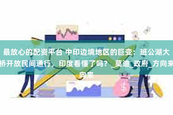 最放心的配资平台 中印边境地区的巨变：班公湖大桥开放民间通行，印度看懂了吗？_莫迪_政府_方向来