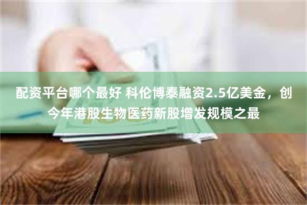 配资平台哪个最好 科伦博泰融资2.5亿美金，创今年港股生物医药新股增发规模之最