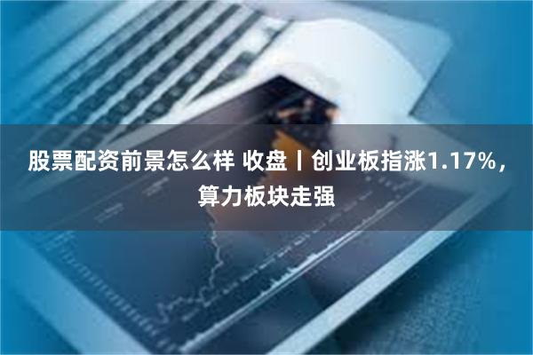 股票配资前景怎么样 收盘丨创业板指涨1.17%，算力板块走强