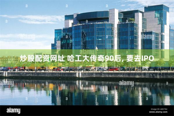 炒股配资网址 哈工大传奇90后, 要去IPO