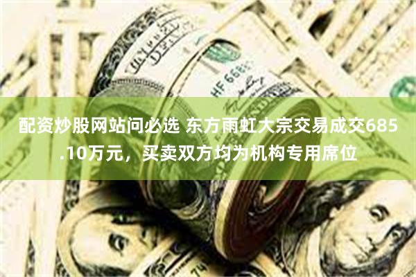 配资炒股网站问必选 东方雨虹大宗交易成交685.10万元，买卖双方均为机构专用席位