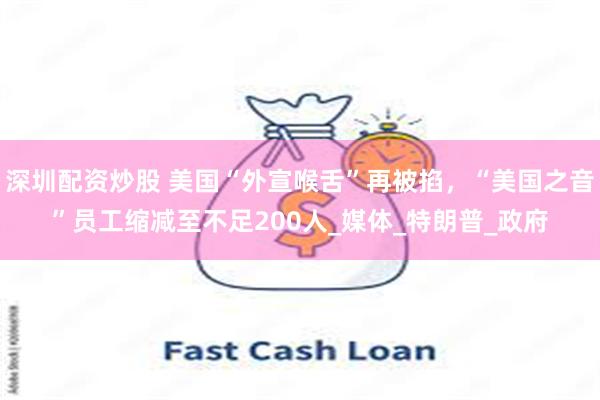 深圳配资炒股 美国“外宣喉舌”再被掐，“美国之音”员工缩减至不足200人_媒体_特朗普_政府