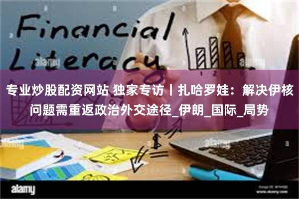专业炒股配资网站 独家专访丨扎哈罗娃：解决伊核问题需重返政治外交途径_伊朗_国际_局势