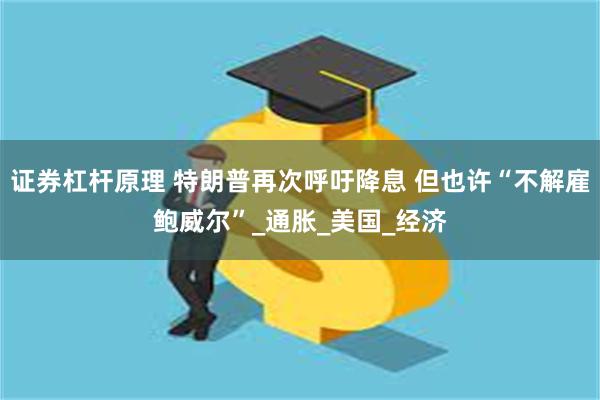 证券杠杆原理 特朗普再次呼吁降息 但也许“不解雇鲍威尔”_通胀_美国_经济
