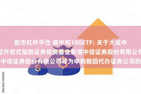 股市杠杆平仓 碳中和100ETF: 关于大成中证上海环交所碳中和交易型开放式指数证券投资基金新增中信证券股份有限公司等为申购赎回代办证券公司的公告