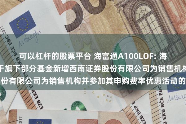 可以杠杆的股票平台 海富通A100LOF: 海富通基金管理有限公司关于旗下部分基金新增西南证券股份有限公司为销售机构并参加其申购费率优惠活动的公告