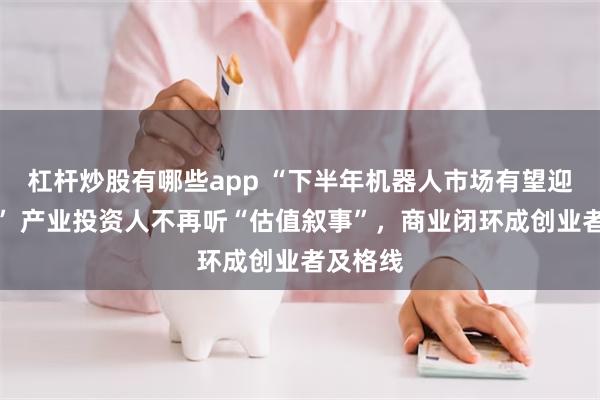 杠杆炒股有哪些app “下半年机器人市场有望迎上市潮” 产业投资人不再听“估值叙事”，商业闭环成创业者及格线