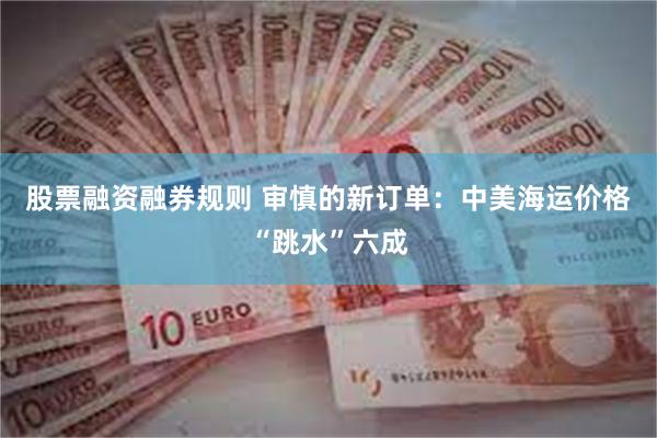 股票融资融券规则 审慎的新订单：中美海运价格“跳水”六成