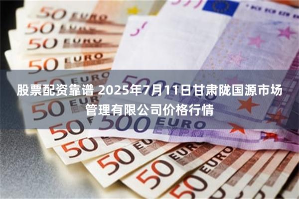 股票配资靠谱 2025年7月11日甘肃陇国源市场管理有限公司价格行情