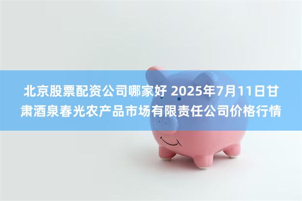 北京股票配资公司哪家好 2025年7月11日甘肃酒泉春光农产品市场有限责任公司价格行情