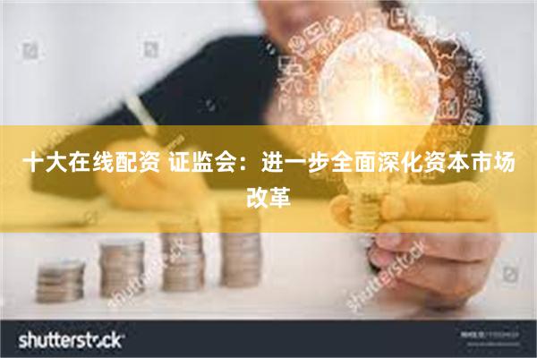 十大在线配资 证监会：进一步全面深化资本市场改革