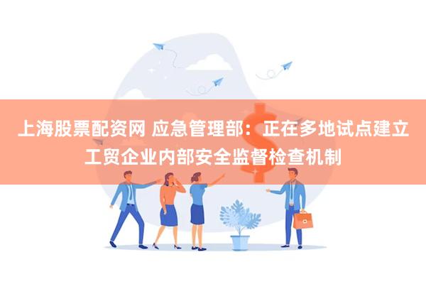 上海股票配资网 应急管理部：正在多地试点建立工贸企业内部安全监督检查机制
