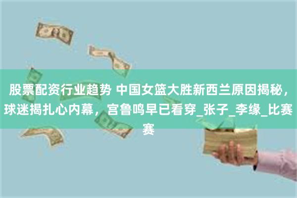 股票配资行业趋势 中国女篮大胜新西兰原因揭秘，球迷揭扎心内幕，宫鲁鸣早已看穿_张子_李缘_比赛