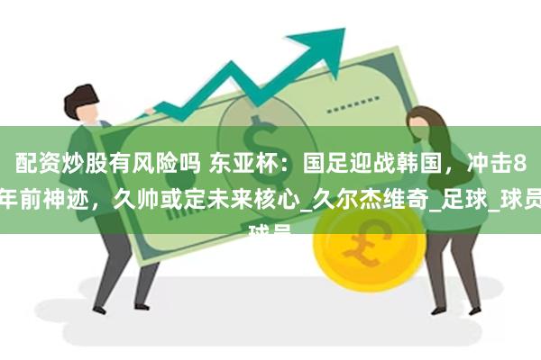 配资炒股有风险吗 东亚杯：国足迎战韩国，冲击8年前神迹，久帅或定未来核心_久尔杰维奇_足球_球员