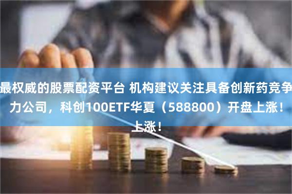 最权威的股票配资平台 机构建议关注具备创新药竞争力公司，科创100ETF华夏（588800）开盘上涨！