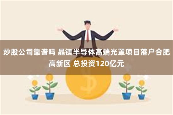 炒股公司靠谱吗 晶镁半导体高端光罩项目落户合肥高新区 总投资120亿元