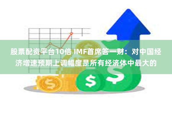 股票配资平台10倍 IMF首席答一财：对中国经济增速预期上调幅度是所有经济体中最大的