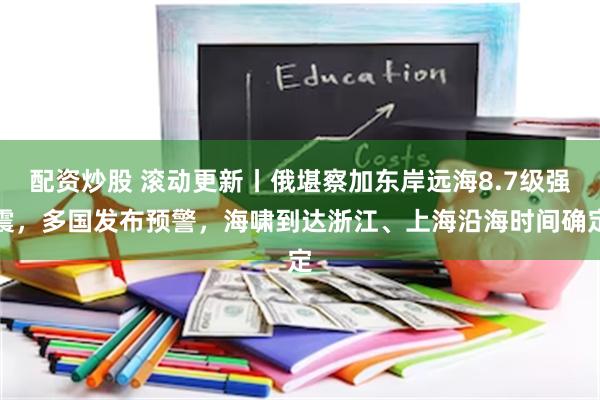 配资炒股 滚动更新丨俄堪察加东岸远海8.7级强震，多国发布预警，海啸到达浙江、上海沿海时间确定