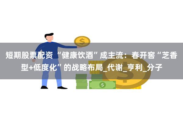 短期股票配资 “健康饮酒”成主流：春开窖“芝香型+低度化”的战略布局_代谢_亨利_分子