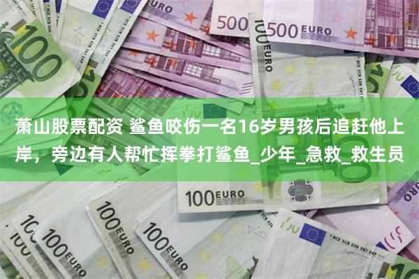 萧山股票配资 鲨鱼咬伤一名16岁男孩后追赶他上岸，旁边有人帮忙挥拳打鲨鱼_少年_急救_救生员