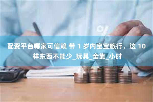 配资平台哪家可信赖 带 1 岁内宝宝旅行，这 10 样东西不能少_玩具_全靠_小时