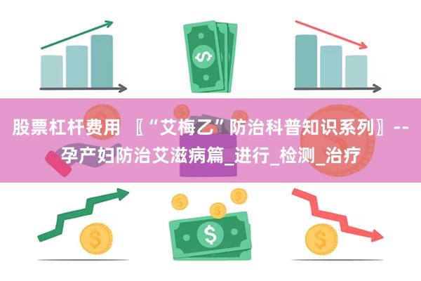 股票杠杆费用 〖“艾梅乙”防治科普知识系列〗--孕产妇防治艾滋病篇_进行_检测_治疗