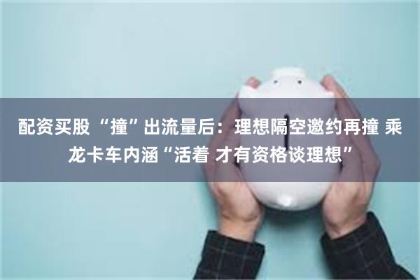配资买股 “撞”出流量后：理想隔空邀约再撞 乘龙卡车内涵“活着 才有资格谈理想”