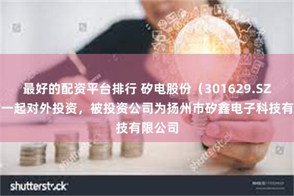 最好的配资平台排行 矽电股份（301629.SZ）新增一起对外投资，被投资公司为扬州市矽鑫电子科技有限公司