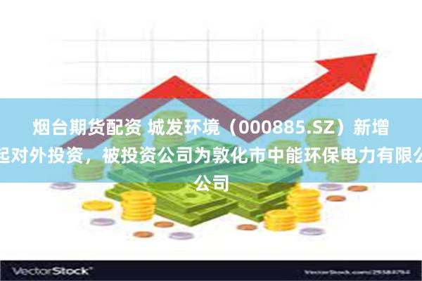 烟台期货配资 城发环境（000885.SZ）新增一起对外投资，被投资公司为敦化市中能环保电力有限公司