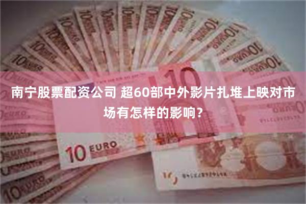 南宁股票配资公司 超60部中外影片扎堆上映对市场有怎样的影响？