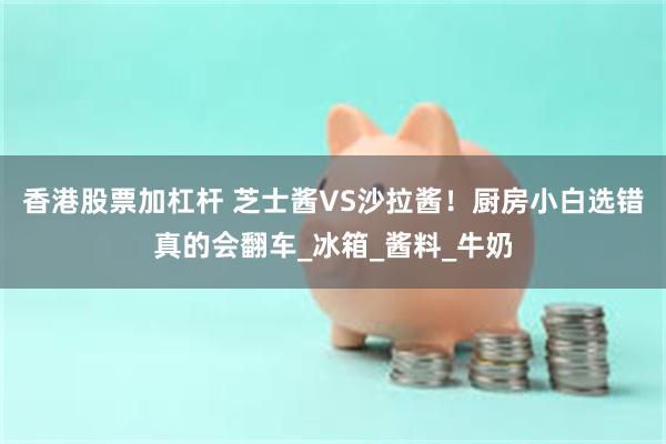 香港股票加杠杆 芝士酱VS沙拉酱！厨房小白选错真的会翻车_冰箱_酱料_牛奶