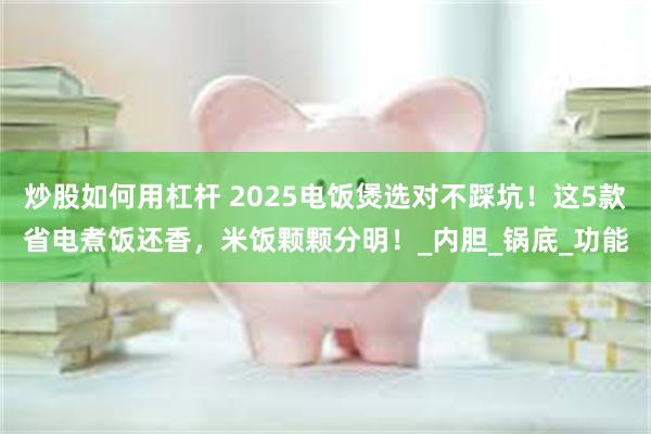 炒股如何用杠杆 2025电饭煲选对不踩坑！这5款省电煮饭还香，米饭颗颗分明！_内胆_锅底_功能