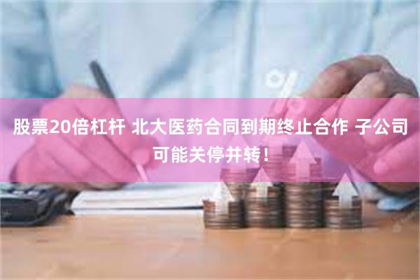 股票20倍杠杆 北大医药合同到期终止合作 子公司可能关停并转！