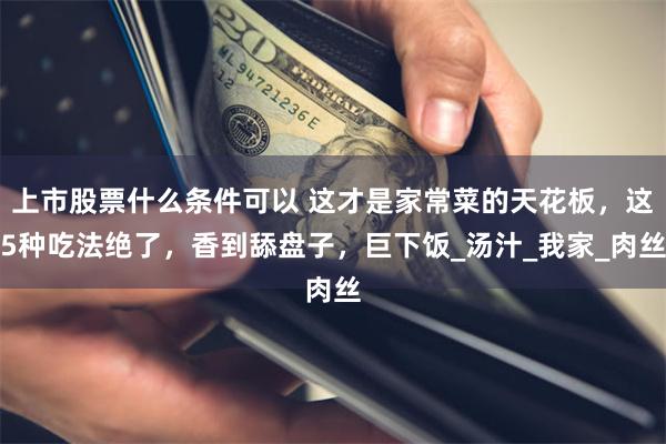 上市股票什么条件可以 这才是家常菜的天花板，这5种吃法绝了，香到舔盘子，巨下饭_汤汁_我家_肉丝