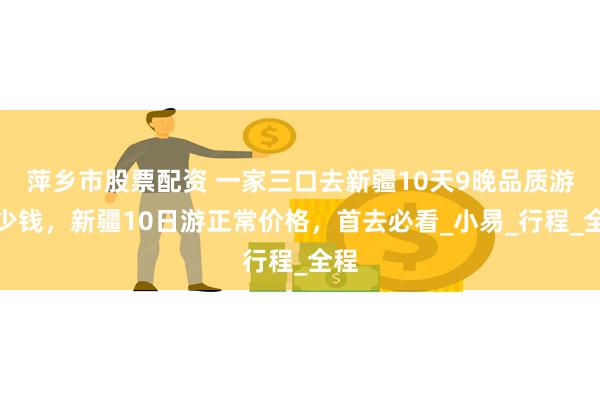 萍乡市股票配资 一家三口去新疆10天9晚品质游多少钱，新疆10日游正常价格，首去必看_小易_行程_全程