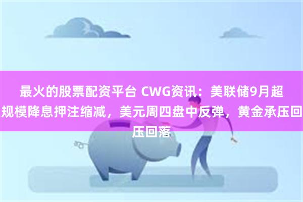 最火的股票配资平台 CWG资讯：美联储9月超大规模降息押注缩减，美元周四盘中反弹，黄金承压回落