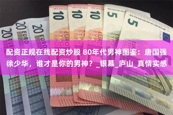 配资正规在线配资炒股 80年代男神图鉴：唐国强徐少华，谁才是你的男神？_银幕_庐山_真情实感