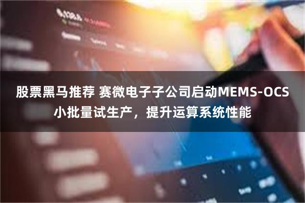 股票黑马推荐 赛微电子子公司启动MEMS-OCS小批量试生产，提升运算系统性能