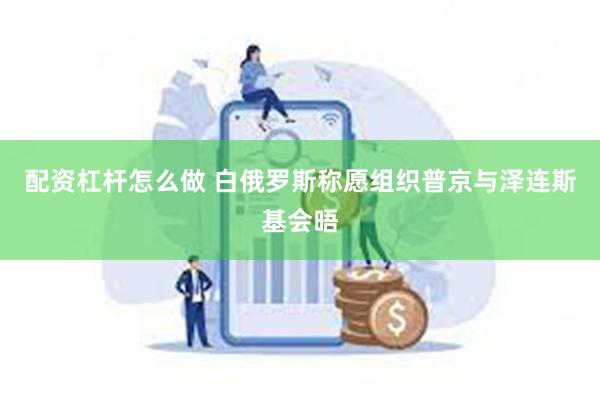 配资杠杆怎么做 白俄罗斯称愿组织普京与泽连斯基会晤